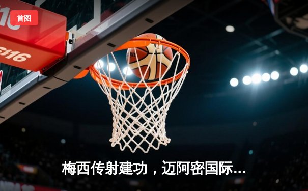 梅西传射建功，迈阿密国际3-1逆转休斯顿迪纳摩挺进公开杯决赛