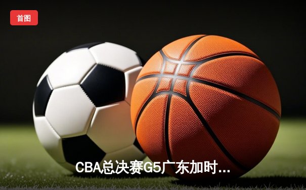 CBA总决赛G5广东加时险胜辽宁，周琦独揽35分18篮板率队夺赛点